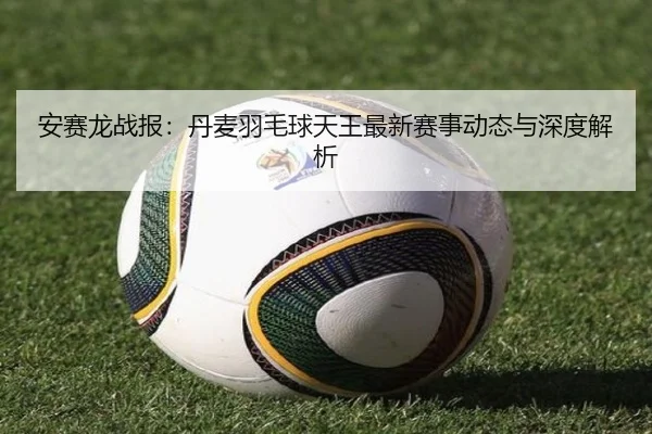安赛龙战报：丹麦羽毛球天王最新赛事动态与深度解析